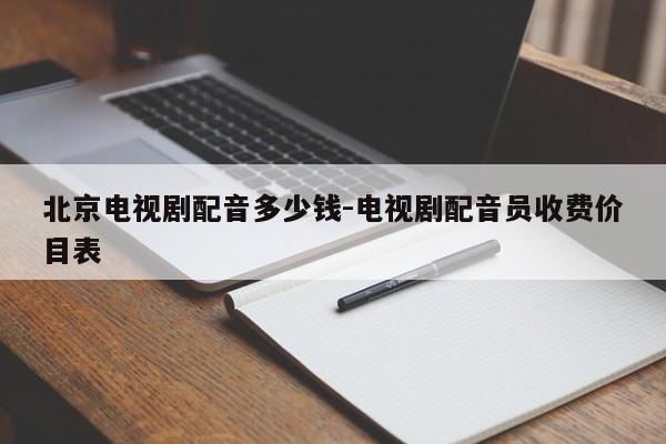 北京电视剧配音多少钱-电视剧配音员收费价目表